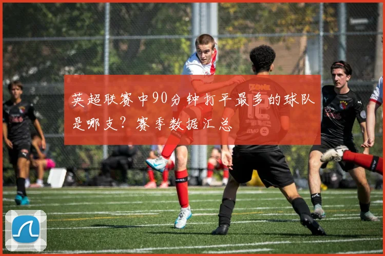 英超联赛中90分钟打平最多的球队是哪支？赛季数据汇总